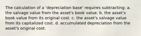 The calculation of a 'depreciation base' requires subtracting: a. the salvage value from the asset's book value. b. the asset's book value from its original cost. c. the asset's salvage value from its capitalized cost. d. accumulated depreciation from the asset's original cost.