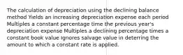 The calculation of depreciation using the declining balance method Yields an increasing depreciation expense each period Multiples a constant percentage time the previous year's depreciation expense Multiples a declining percentage times a constant book value Ignores salvage value in deterring the amount to which a constant rate is applied.