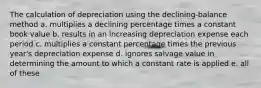 The calculation of depreciation using the declining-balance method a. multiplies a declining percentage times a constant book value b. results in an increasing depreciation expense each period c. multiplies a constant percentage times the previous year's depreciation expense d. ignores salvage value in determining the amount to which a constant rate is applied e. all of these