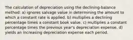 The calculation of depreciation using the declining-balance method: a) ignores salvage value in determining the amount to which a constant rate is applied. b) multiplies a declining percentage times a constant book value. c) multiplies a constant percentage times the previous year's depreciation expense. d) yields an increasing depreciation expense each period.