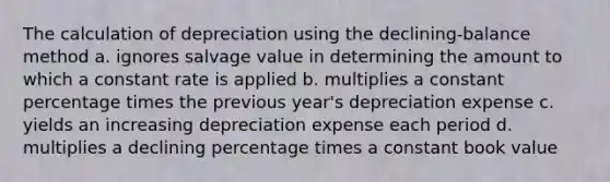 The calculation of depreciation using the declining-balance method a. ignores salvage value in determining the amount to which a constant rate is applied b. multiplies a constant percentage times the previous year's depreciation expense c. yields an increasing depreciation expense each period d. multiplies a declining percentage times a constant book value