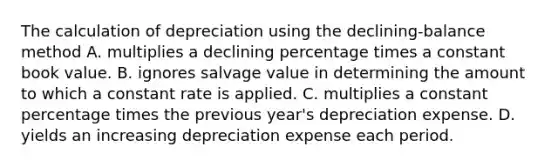 The calculation of depreciation using the declining-balance method A. multiplies a declining percentage times a constant book value. B. ignores salvage value in determining the amount to which a constant rate is applied. C. multiplies a constant percentage times the previous year's depreciation expense. D. yields an increasing depreciation expense each period.