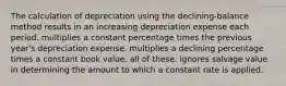 The calculation of depreciation using the declining-balance method results in an increasing depreciation expense each period. multiplies a constant percentage times the previous year's depreciation expense. multiplies a declining percentage times a constant book value. all of these. ignores salvage value in determining the amount to which a constant rate is applied.