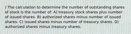 ) The calculation to determine the number of outstanding shares of stock is the number of: A) treasury stock shares plus number of issued shares. B) authorized shares minus number of issued shares. C) issued shares minus number of treasury shares. D) authorized shares minus treasury shares.