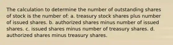 The calculation to determine the number of outstanding shares of stock is the number of: a. treasury stock shares plus number of issued shares. b. authorized shares minus number of issued shares. c. issued shares minus number of treasury shares. d. authorized shares minus treasury shares.