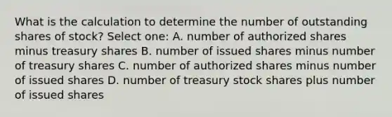 What is the calculation to determine the number of outstanding shares of stock? Select one: A. number of authorized shares minus treasury shares B. number of issued shares minus number of treasury shares C. number of authorized shares minus number of issued shares D. number of treasury stock shares plus number of issued shares