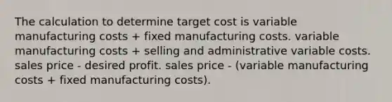 The calculation to determine target cost is variable manufacturing costs + fixed manufacturing costs. variable manufacturing costs + selling and administrative variable costs. sales price - desired profit. sales price - (variable manufacturing costs + fixed manufacturing costs).