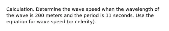 Calculation. Determine the wave speed when the wavelength of the wave is 200 meters and the period is 11 seconds. Use the equation for wave speed (or celerity).