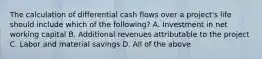 The calculation of differential cash flows over a​ project's life should include which of the​ following? A. Investment in net working capital B. Additional revenues attributable to the project C. Labor and material savings D. All of the above