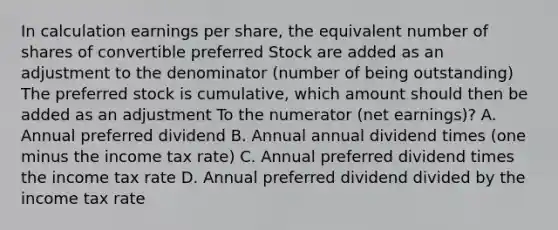 In calculation earnings per share, the equivalent number of shares of convertible preferred Stock are added as an adjustment to the denominator (number of being outstanding) The preferred stock is cumulative, which amount should then be added as an adjustment To the numerator (net earnings)? A. Annual preferred dividend B. Annual annual dividend times (one minus the income tax rate) C. Annual preferred dividend times the income tax rate D. Annual preferred dividend divided by the income tax rate