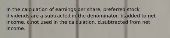 In the calculation of earnings per share, preferred stock dividends are a.subtracted in the denominator. b.added to net income. c.not used in the calculation. d.subtracted from net income.