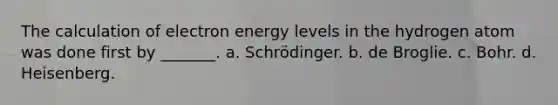 The calculation of electron energy levels in the hydrogen atom was done first by _______. a. Schrödinger. b. de Broglie. c. Bohr. d. Heisenberg.