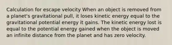 Calculation for escape velocity When an object is removed from a planet's gravitational pull, it loses kinetic energy equal to the gravitational potential energy it gains. The kinetic energy lost is equal to the potential energy gained when the object is moved an infinite distance from the planet and has zero velocity.