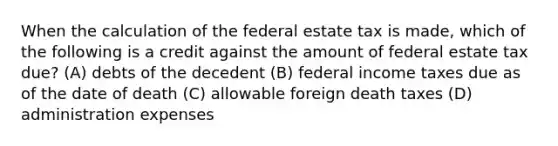 When the calculation of the federal estate tax is made, which of the following is a credit against the amount of federal estate tax due? (A) debts of the decedent (B) federal income taxes due as of the date of death (C) allowable foreign death taxes (D) administration expenses