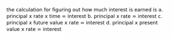 the calculation for figuring out how much interest is earned is a. principal x rate x time = interest b. principal x rate = interest c. principal x future value x rate = interest d. principal x present value x rate = interest