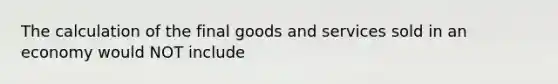 The calculation of the final goods and services sold in an economy would NOT include