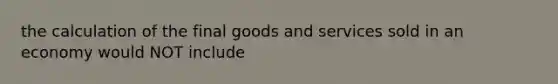 the calculation of the final goods and services sold in an economy would NOT include