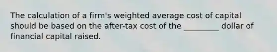 The calculation of a firm's weighted average cost of capital should be based on the after-tax cost of the _________ dollar of financial capital raised.