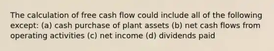 The calculation of free cash flow could include all of the following except: (a) cash purchase of plant assets (b) net cash flows from operating activities (c) net income (d) dividends paid