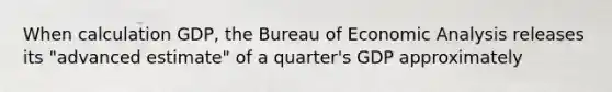 When calculation GDP, the Bureau of Economic Analysis releases its "advanced estimate" of a quarter's GDP approximately