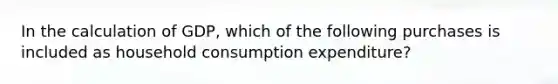 In the calculation of GDP, which of the following purchases is included as household consumption expenditure?