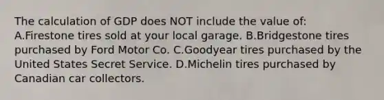 The calculation of GDP does NOT include the value of: A.Firestone tires sold at your local garage. B.Bridgestone tires purchased by Ford Motor Co. C.Goodyear tires purchased by the United States Secret Service. D.Michelin tires purchased by Canadian car collectors.