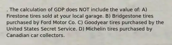 . The calculation of GDP does NOT include the value of: A) Firestone tires sold at your local garage. B) Bridgestone tires purchased by Ford Motor Co. C) Goodyear tires purchased by the United States Secret Service. D) Michelin tires purchased by Canadian car collectors.