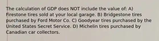 The calculation of GDP does NOT include the value of: A) Firestone tires sold at your local garage. B) Bridgestone tires purchased by Ford Motor Co. C) Goodyear tires purchased by the United States Secret Service. D) Michelin tires purchased by Canadian car collectors.