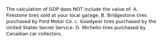 The calculation of GDP does NOT include the value of: A. Firestone tires sold at your local garage. B. Bridgestone tires purchased by Ford Motor Co. c. Goodyear tires purchased by the United States Secret Service. D. Michelin tires purchased by Canadian car collectors.