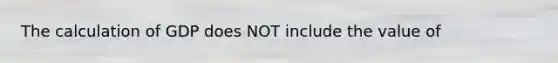The calculation of GDP does NOT include the value of
