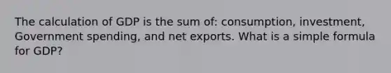 The calculation of GDP is the sum of: consumption, investment, Government spending, and net exports. What is a simple formula for GDP?