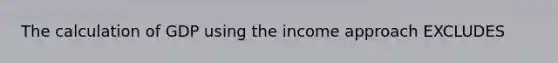 The calculation of GDP using the income approach EXCLUDES