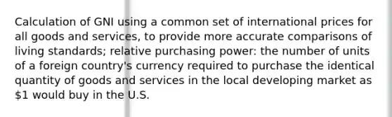 Calculation of GNI using a common set of international prices for all goods and services, to provide more accurate comparisons of living standards; relative purchasing power: the number of units of a foreign country's currency required to purchase the identical quantity of goods and services in the local developing market as 1 would buy in the U.S.