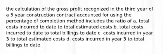 the calculation of the gross profit recognized in the third year of a 5 year construction contract accounted for using the percentage of completion method includes the ratio of a. total costs incurred to date to total estimated costs b. total costs incurred to date to total billings to date c. costs incurred in year 3 to total estimated costs d. costs incurred in year 3 to total billings to date