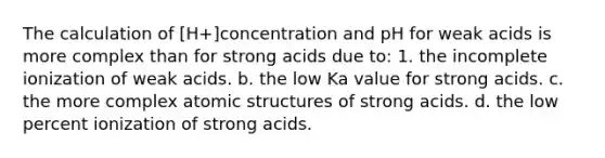 The calculation of [H+]concentration and pH for weak acids is more complex than for strong acids due to: 1. the incomplete ionization of weak acids. b. the low Ka value for strong acids. c. the more complex atomic structures of strong acids. d. the low percent ionization of strong acids.