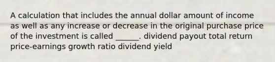 A calculation that includes the annual dollar amount of income as well as any increase or decrease in the original purchase price of the investment is called ______. dividend payout total return price-earnings growth ratio dividend yield