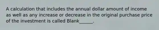 A calculation that includes the annual dollar amount of income as well as any increase or decrease in the original purchase price of the investment is called Blank______.