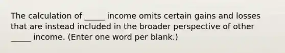 The calculation of _____ income omits certain gains and losses that are instead included in the broader perspective of other _____ income. (Enter one word per blank.)