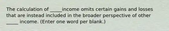 The calculation of _____income omits certain gains and losses that are instead included in the broader perspective of other _____ income. (Enter one word per blank.)