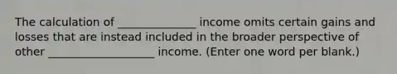 The calculation of ______________ income omits certain gains and losses that are instead included in the broader perspective of other ___________________ income. (Enter one word per blank.)