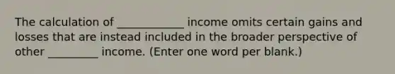 The calculation of ____________ income omits certain gains and losses that are instead included in the broader perspective of other _________ income. (Enter one word per blank.)