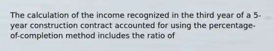 The calculation of the income recognized in the third year of a 5-year construction contract accounted for using the percentage-of-completion method includes the ratio of