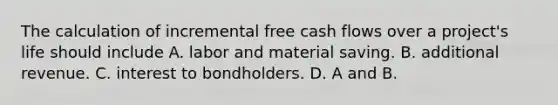 The calculation of incremental free cash flows over a project's life should include A. labor and material saving. B. additional revenue. C. interest to bondholders. D. A and B.