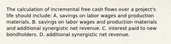 The calculation of incremental free cash flows over a project's life should include: A. savings on labor wages and production materials. B. savings on labor wages and production materials and additional synergistic net revenue. C. interest paid to new bondholders. D. additional synergistic net revenue.