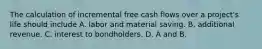 The calculation of incremental free cash flows over a​ project's life should include A. labor and material saving. B. additional revenue. C. interest to bondholders. D. A and B.