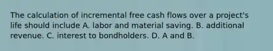 The calculation of incremental free cash flows over a​ project's life should include A. labor and material saving. B. additional revenue. C. interest to bondholders. D. A and B.