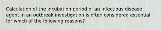 Calculation of the incubation period of an infectious disease agent in an outbreak investigation is often considered essential for which of the following reasons?