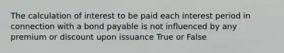 The calculation of interest to be paid each interest period in connection with a bond payable is not influenced by any premium or discount upon issuance True or False