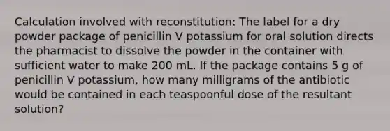 Calculation involved with reconstitution: The label for a dry powder package of penicillin V potassium for oral solution directs the pharmacist to dissolve the powder in the container with sufficient water to make 200 mL. If the package contains 5 g of penicillin V potassium, how many milligrams of the antibiotic would be contained in each teaspoonful dose of the resultant solution?