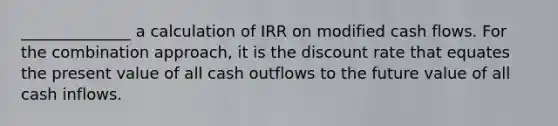 ______________ a calculation of IRR on modified cash flows. For the combination approach, it is the discount rate that equates the present value of all cash outflows to the future value of all cash inflows.